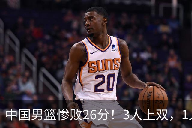 中国男篮惨败26分！3人上双，1人正负值-36堪称灾难级，体能太差