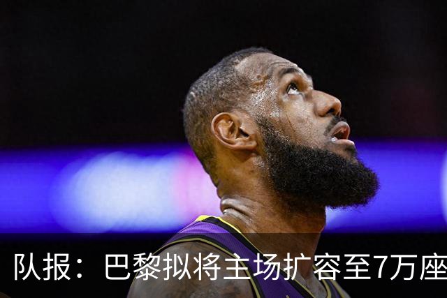 队报：巴黎拟将主场扩容至7万座，打造媲美欧洲豪门的现代化球场